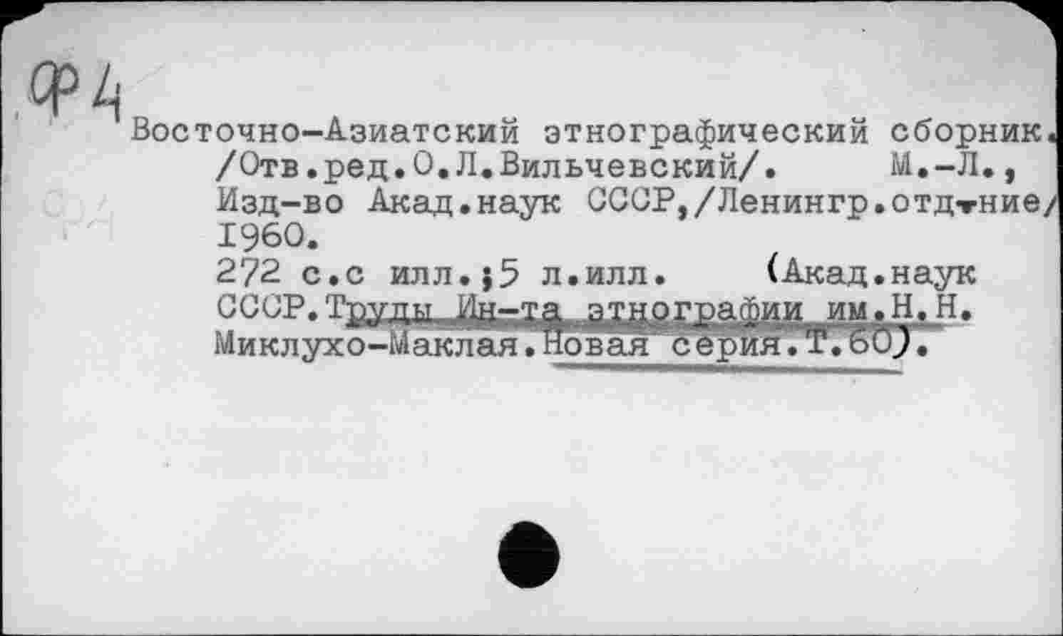 ﻿Восточно-Азиатский этнографический сборник« /Отв.ред.О.Л.Вильчевский/. М.-Л., Изд-во Акад.наук СССР,/Ленингр.отдтНие/ I960. 272 с.с илл.}5 л.илл. (Акад.наук ССОР. Труды.этнографии им.Н.Н. Миклухо-Маклая.Новая серия.T.60J.